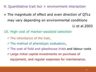 9. Quantitative trait loci × environment interaction
 The magnitude of effect and even direction of QTLs
may vary depending on environmental conditions
Li et al.2003
10. High cost of marker-assisted selection
 The inheritance of the trait,
 The method of phenotypic evaluation,
 The cost of field and glasshouse trials and labour costs
 Large initial capital investments on purchase of
equipment, and regular expenses for maintenance.
63
 