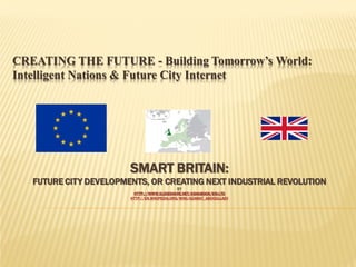 CREATING THE FUTURE - Building Tomorrow’s World:
Intelligent Nations & Future City Internet

SMART BRITAIN:

FUTURE CITY DEVELOPMENTS, OR CREATING NEXT INDUSTRIAL REVOLUTION
BY
HTTP://WWW.SLIDESHARE.NET/ASHABOOK/EIS-LTD
HTTP://EN.WIKIPEDIA.ORG/WIKI/AZAMAT_ABDOULLAEV

 