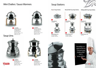 Mini Chafers / Sauce Warmers




            1A12920BR                          1A12920CH
            Odin Mini Chafing Dish             Odin Mini Chafing Dish
            with Brass Plated Legs             with Chrome Plated Legs
            18-10 Stainless Steel              18-10 Stainless Steel
            (porcelain insert included)        (porcelain insert included)
            size 9” x 8” x 12.25”              size 9” x 8” x 12.25”
            size (L) 225 x (W) 205 x (H) 310   size (L) 225 x (W) 205 x (H) 310
            weight 4.5 lbs / 4.2 kgs           weight 4.5 lbs / 4.2 kgs
            capacity 0.9 qt / 0.8 ltr          capacity 0.9 qt / 0.8 ltr


Soup Urns




            1A16500CH                          1A16500BR
            Odin Soup Urn                      Odin Soup Urn
            with Chrome Plated Legs            with Brass Plated Legs
            18-10 Stainless Steel              18-10 Stainless Steel
            size 15” x 14.50” x 20”            size 15” x 14.50” x 20”
            size (L)380 x (W)365 x (H)505      size (L)380 x (W)365 x (H)505
            weight 13 lbs / 12.0 kgs           weight 13 lbs / 12.0 kgs
            capacity 10.6 qt / 10.0 ltr        capacity 10.6 qt / 10.0 ltr
16
16                                                                                17
 