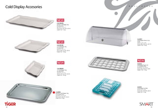 Cold Display Accesories                                        S m a l l w a r e s




                            1A11206250
                            Full Size Cold Display Tray
                            Porcelain Insert
                            size 18.75” x 12” x 1”
                            size (L) 476 x (W) 303 x (H) 28
                            weight 5 lbs / 2.3 kgs




                                                                     1A19927
                                                                     Cold Display Dome Cover
                                                                     Acrylic
                                                                     size 23” x 14” x 7.75”
                                                                     size (L) 580 x (W) 352 x (H) 192
                            1A11207250                               weight 4.5 lbs / 2.0 kgs
                            1/2 Cold Display Tray
                            Porcelain Insert
                            size 9.75” x 12” x 1”
                            size (L) 248 x (L) 303 x (H) 28
                            weight 2 lbs / 0.8 kgs




                                                                     1A11512
                                                                     Cold DisplayYogurt Lid
                                                                     18-10 Stainless Steel
                                                                     size 20.50” x 13” x 0.75“”
                             1A11208250                              size (L) 520 x (W) 325 x (H)18
                             1/3 Cold Display Tray                   weight 2.5 lbs / 1.0 kgs
                             Porcelain Insert
                             size 6.25” x 12” x 1”
                             size (L) 159 x (L) 303 x (H) 28
                             weight 2 lbs / 0.8 kgs




                                                                     1A11511
                                                                     Cold Display Ice Pack
                                                                     size 10” x 8” x 1.25”
                                                                     size (L) 255 x (W) 200 x (H) 30
                          1A18100                                    weight 3 lbs / 1.2 kgs
                          Full Size Cold Display Tray
                          18-10 stainless steel
                          size 20.75” x 13” x 0.75”
                          size (L) 526 x (W) 325 x (H) 18
                          weight 5 lbs / 2.0 kgs




26
 32                                                                                                    27
                                                                                                       33
 