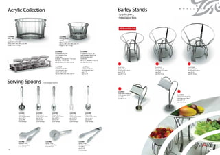 Acrylic Collection                                                                                                                                        Barley Stands                                          S m a l l w a r e s

                                                                                                                                                          • Reversible usage.
                                                                                                                                                          • 18-10 stainless steel.
                                                                                                                                                          • Polished mirror finish.




                                                                                                                                                             All Reversible Use


1A19901                                                                            1A19902
Party Tub                                                                          Serving Bowl
Acrylic                                                                            Acrylic
size 19.75” x 12” x 12”                                                            size 11” x 11” x 7”
size (L) 500 x (W) 305 x (H) 300                                                   size (L) 280 x (W) 280 x (H) 175
weight 12 lbs / 5.4 kgs                                                            weight 5.5 lbs / 2.4 kgs



                                                                            1A19904                                     1A19905
                                                                            Condiment Jar Set                           Condiment Server Jar
                                                                            18-10 Stainless Steel                       with Stainless Steel Lid
                                                                            Acrylic Jars                                18-10 Stainless Steel
                                                                            (four jars + four spoons + one tray)        Acrylic Jar
                                                                            size 14.25” x 4” x 3.50”                    size 3.25” diameter x 3.50” H
                                                                            size (L) 360 x (W) 104 x (H) 86             size dia. 82 x (H) 86


                                                                             1A19907                                         1A19906                      1A19918                     1A19919                                   1A19920
                                                                             Condiment Jar Tray                              Condiment Spoon              Barley Stand                Barley Stand                              Barley Stand
                                                                             18-10 Stainless Steel                           18-10 Stainless Steel        18-10 Stainless Steel       18-10 Stainless Steel                     18-10 Stainless Steel
                                                                             14.25” x 4” x 2.25”                             size 3” L                    size 6.75” H                size 9” H                                 size 12” H
                                                                             size (L) 360 x (W) 104 x (H) 54                 size (L) 75                  size (H) 17 cm              size (H) 23 cm                            size (H) 30 cm




Serving Spoons                                         (with insulated handles)




                                                                                                                                                          1A19921
                                                                                                                                                          Twin Arm Food Tag
                                                                                                                                                          18-10 Stainless Steel                               1A19922
                                                                                                                                                          size 6” H                                           Twin Arm Food Tag
                                                                                                                                                          size (H) 15 cm                                      18-10 Stainless Steel
                                                                                                                                                                                                              size 8.75” H
                                                                                                                                                                                                              size (H) 22 cm




                  1A11501                 1A11502                     1A11503                        1A11504                      1A11505
                  Soup Ladle              Solid Spoon                 Slotted Spoon                  Meat Fork                    Pasta Ladle
                  18-10 Stainless Steel   18-10 Stainless Steel       18-10 Stainless Steel          18-10 Stainless Steel        18-10 Stainless Steel
                  size 11.50” L           size 12.50” L               size 12.50” L                  size 12.25” L                size 11.50” L
                  size (L) 290            size (L) 320                size (L) 320                   size (L) 310                 size (L) 290
                  (6 per package)         (6 per package)             (6 per package)                (6 per package)              (6 per package)




                 1A11508                                   1A11506                                                   1A11507
                 Spaghetti Tong                            Shelly Tong                                               Spring Tong
                 18-10 Stainless Steel                     18-10 Stainless Steel                                     18-10 Stainless Steel
                 (6 per package)                           (6 per package)                                           size 9.50” L
                                                                                                                     size (L) 241
36
42                                                                                                                   (6 per package)                                                                                                                    37
                                                                                                                                                                                                                                                        43
 