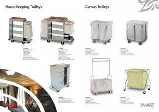 House Keeping Trolleys




          1A23103                                1A23101
          Room Maid Trolley                      Room Maid Trolley
          Stainless Steel                        Stainless Steel
          2 fixed wheels &                       2 fixed wheels &
          2 swivel wheels                        2 swivel wheels
          1 bag holder                           2 bag holders (1 on each side)
          5˝ heavy duty caster                   5˝ heavy duty caster
          (bumpers on all corners)               (bumpers on all corners)
          size 41.50” x 17.75” x 41.50”          size 51.25” x 17.75” x 41.50”
          size (L) 1,050 x (W) 450 x (H) 1,050   size (L) 1,300 x (W) 450 x (H) 1,050




                                                 1A23131
                                                 Mini Bar Restocking Cart
                                                 Steel Plate with Powder Coating
                                                 size 36.75” x 22.25” x 47.25”
                                                 size (L) 930 x (W) 560 x (H) 1,200




58
 58                                                                                     59
 