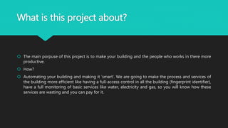 What is this project about?
 The main porpuse of this project is to make your building and the people who works in there more
productive.
 How?
 Automating your building and making it ‘smart’. We are going to make the process and services of
the building more efficient like having a full-access control in all the building (fingerprint identifier),
have a full monitoring of basic services like water, electricity and gas, so you will know how these
services are wasting and you can pay for it.
 