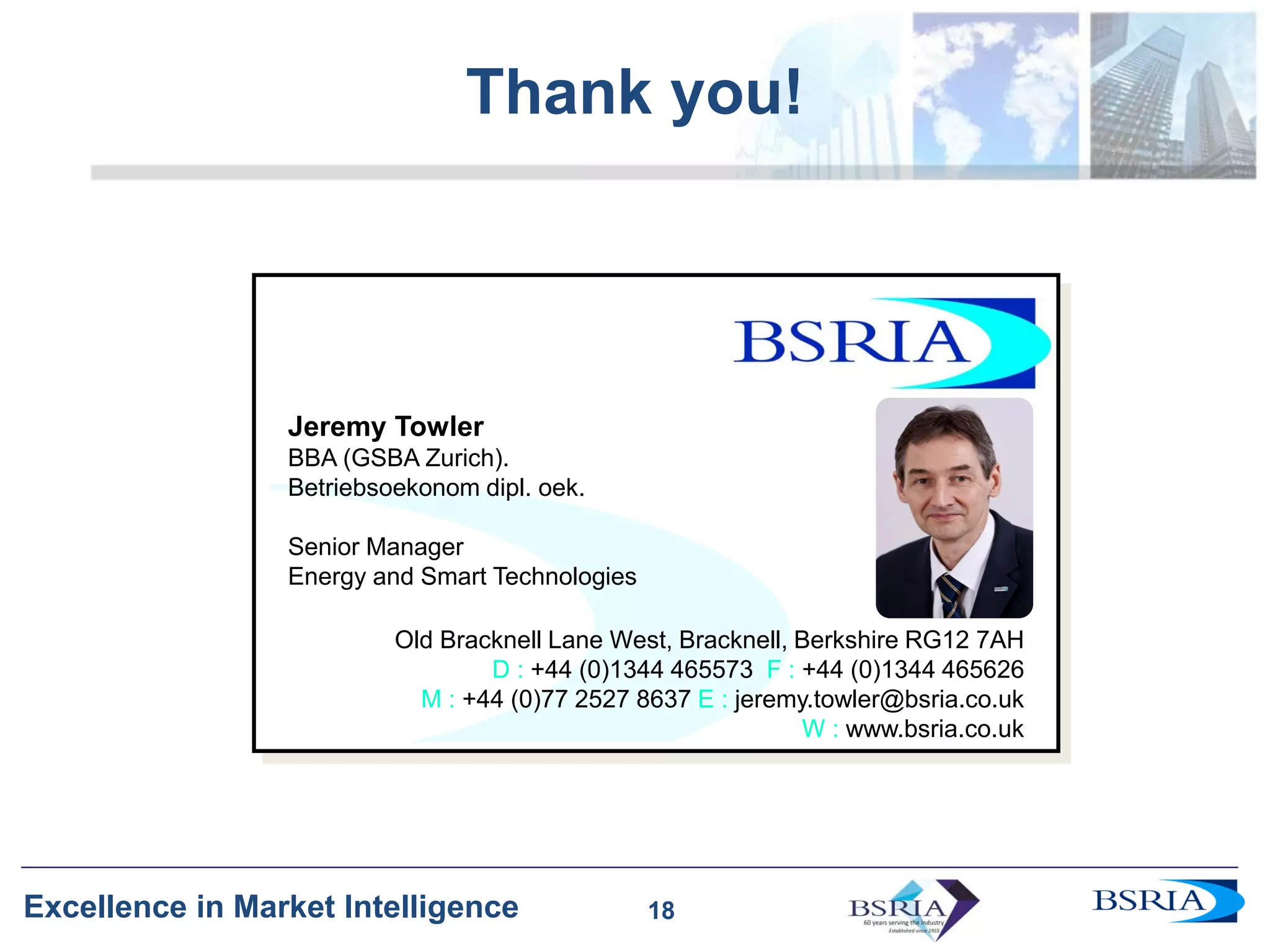 18
Excellence in Market Intelligence
Thank you!
18
Jeremy Towler
BBA (GSBA Zurich).
Betriebsoekonom dipl. oek.
Senior Manager
Energy and Smart Technologies
Old Bracknell Lane West, Bracknell, Berkshire RG12 7AH
D : +44 (0)1344 465573 F : +44 (0)1344 465626
M : +44 (0)77 2527 8637 E : jeremy.towler@bsria.co.uk
W : www.bsria.co.uk
 