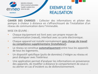 EXEMPLE DE
REALISATION
CAHIER DES CHARGES : Collecter des informations et piloter des
pompes à chaleur à distance en s’affranchissant de l’installation d’un
réseau de communication dans l’immeuble.
MISE EN ŒUVRE :
• Chaque équipement est livré avec son propre moyen de
communication (nœud), interfacé avec sa carte électronique.
• Chaque appareil est installé normalement sans charge de travail
ou compétence supplémentaire (installateur).
• Le réseau se constitue automatiquement entre tous les appareils
de tous les logements.
• Un dispositif spécifique (puits de données) s’intègre au réseau et
peut dialoguer avec l’extérieur.
• Une application permet d’analyser les informations en provenance
des appareils, de modifier à distance le comportement de ceux-ci
ou alerter en cas d’incident ou de disfonctionnement.
4
 