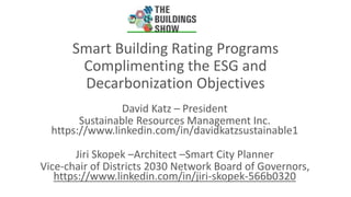 Smart Building Rating Programs
Complimenting the ESG and
Decarbonization Objectives
David Katz – President
Sustainable Resources Management Inc.
https://www.linkedin.com/in/davidkatzsustainable1
Jiri Skopek –Architect –Smart City Planner
Vice-chair of Districts 2030 Network Board of Governors,
https://www.linkedin.com/in/jiri-skopek-566b0320
 