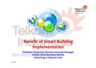 Beneﬁt	
  of	
  Smart	
  Building	
  
Implementation	
  
Pelatihan	
  Penguatan	
  Business	
  Account	
  Manager	
  	
  
Telkom	
  Divisi	
  Business	
  Service	
  
Semarang,	
  4	
  Februari	
  2014	
  
E.	
  Satriyo	
  

1	
  

 
