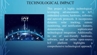 TECHNOLOGICAL IMPACT
This project is highly technological,
leveraging advancements in IoT,
embedded systems, hardware, software,
and network protocols. It incorporates
dynamic solar tracking, remote
monitoring, and notification features,
demonstrating sophisticated
technological integration. Additionally,
its use of user-friendly hardware,
software, and an online open-source
IoT platform highlights a
comprehensive technological approach.
 