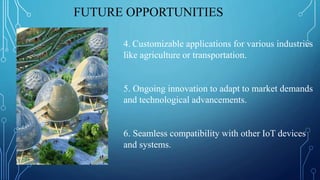 FUTURE OPPORTUNITIES
4. Customizable applications for various industries
like agriculture or transportation.
5. Ongoing innovation to adapt to market demands
and technological advancements.
6. Seamless compatibility with other IoT devices
and systems.
 