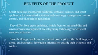 BENEFITS OF THE PROJECT
- Smart buildings incorporate hardware, software, sensors, and smart
appliances for automated activities such as energy management, access
control, and illumination regulation.-
- They differ from green buildings, which focus on sustainability and
environmental management, by integrating technology for efficient
resource utilization.
- Smart buildings enable access to smart power grids, other buildings, and
global environments, leveraging information outside their windows and
walls.-
 