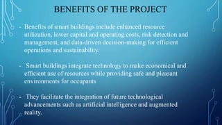 - Benefits of smart buildings include enhanced resource
utilization, lower capital and operating costs, risk detection and
management, and data-driven decision-making for efficient
operations and sustainability.
- Smart buildings integrate technology to make economical and
efficient use of resources while providing safe and pleasant
environments for occupants
- They facilitate the integration of future technological
advancements such as artificial intelligence and augmented
reality.
BENEFITS OF THE PROJECT
 