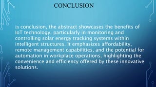 CONCLUSION
in conclusion, the abstract showcases the benefits of
IoT technology, particularly in monitoring and
controlling solar energy tracking systems within
intelligent structures. It emphasizes affordability,
remote management capabilities, and the potential for
automation in workplace operations, highlighting the
convenience and efficiency offered by these innovative
solutions.
 