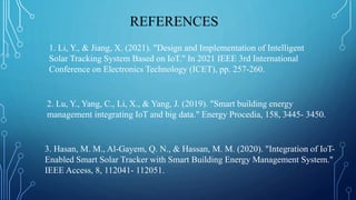 REFERENCES
1. Li, Y., & Jiang, X. (2021). "Design and Implementation of Intelligent
Solar Tracking System Based on IoT." In 2021 IEEE 3rd International
Conference on Electronics Technology (ICET), pp. 257-260.
2. Lu, Y., Yang, C., Li, X., & Yang, J. (2019). "Smart building energy
management integrating IoT and big data." Energy Procedia, 158, 3445- 3450.
3. Hasan, M. M., Al-Gayem, Q. N., & Hassan, M. M. (2020). "Integration of IoT-
Enabled Smart Solar Tracker with Smart Building Energy Management System."
IEEE Access, 8, 112041- 112051.
 