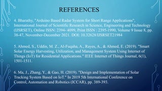 REFERENCES
4. Bharathy, "Arduino Based Radar System for Short Range Applications",
International Journal of Scientific Research in Science, Engineering and Technology
(IJSRSET), Online ISSN: 2394- 4099, Print ISSN : 2395-1990, Volume 9 Issue 8, pp.
38-47, November-December 2021. DOI: 10.32628/IJSRSET21984
5. Ahmed, S., Uddin, M. Z., Al-Fuqaha, A., Rayes, A., & Ahmed, E. (2019). "Smart
Solar Energy Harvesting, Utilization, and Management System Using Internet of
Things (IoT) for Residential Applications." IEEE Internet of Things Journal, 6(1),
1501-1511.
6. Ma, J., Zhang, Y., & Gao, H. (2019). "Design and Implementation of Solar
Tracking System Based on IoT." In 2019 5th International Conference on
Control, Automation and Robotics (ICCAR), pp. 389-393.
 