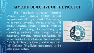 AIM AND OBJECTIVE OF THE PROJECT
The "Intelligent Structure featuring
Dynamic Solar Tracking System" project
integrates embedded system and IoT technology
to automate processes, optimize space, and
conduct scheduled repairs. It aims to create an
affordable IoT strategy for monitoring and
controlling dual-axis solar energy tracking
equipment, providing remote notifications for
sensor thresholds. Emphasis is placed on user-
friendly hardware, software, and open-source
IoT platforms for efficient management of the
solar energy system.
 