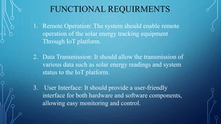FUNCTIONAL REQUIRMENTS
1. Remote Operation: The system should enable remote
operation of the solar energy tracking equipment
Through IoT platform.
2. Data Transmission: It should allow the transmission of
various data such as solar energy readings and system
status to the IoT platform.
3. User Interface: It should provide a user-friendly
interface for both hardware and software components,
allowing easy monitoring and control.
 