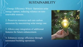 SUSTAINABILITY
1.Energy Efficiency Which Optimizes solar
energy capture, reducing reliance on non-
renewable sources.
2. Preserves resources and cuts carbon
emissions by maximizing solar energy use.
3. Allows easy integration of additional
features for future enhancement.
4. Enhances energy efficiency through
automated building operations.
 
