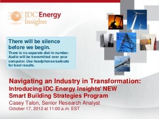 There will be silence
before we begin.
There is no separate dial-in number.
Audio will be transmitted over your
computer. Use headphones/earbuds
for best results.



Navigating an Industry in Transformation:
Introducing IDC Energy Insights' NEW
Smart Building Strategies Program
Casey Talon, Senior Research Analyst
October 17, 2012 at 11:00 a.m. EST
 
