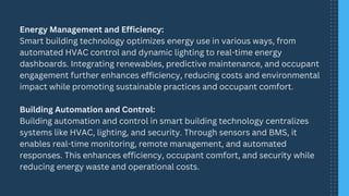Energy Management and Efficiency:
Smart building technology optimizes energy use in various ways, from
automated HVAC control and dynamic lighting to real-time energy
dashboards. Integrating renewables, predictive maintenance, and occupant
engagement further enhances efficiency, reducing costs and environmental
impact while promoting sustainable practices and occupant comfort.
Building Automation and Control:
Building automation and control in smart building technology centralizes
systems like HVAC, lighting, and security. Through sensors and BMS, it
enables real-time monitoring, remote management, and automated
responses. This enhances efficiency, occupant comfort, and security while
reducing energy waste and operational costs.
 