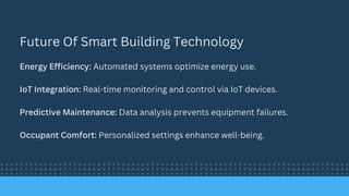 Future Of Smart Building Technology
Energy Efficiency: Automated systems optimize energy use.
IoT Integration: Real-time monitoring and control via IoT devices.
Predictive Maintenance: Data analysis prevents equipment failures.
Occupant Comfort: Personalized settings enhance well-being.
 