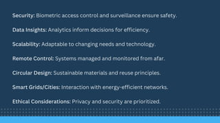 Security: Biometric access control and surveillance ensure safety.
Data Insights: Analytics inform decisions for efficiency.
Scalability: Adaptable to changing needs and technology.
Remote Control: Systems managed and monitored from afar.
Circular Design: Sustainable materials and reuse principles.
Smart Grids/Cities: Interaction with energy-efficient networks.
Ethical Considerations: Privacy and security are prioritized.
 