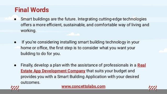Final Words
● Smart buildings are the future. Integrating cutting-edge technologies
offers a more eﬃcient, sustainable, and comfortable way of living and
working.
● If you’re considering installing smart building technology in your
home or oﬃce, the ﬁrst step is to consider what you want your
building to do for you.
● Finally, develop a plan with the assistance of professionals in a Real
Estate App Development Company that suits your budget and
provides you with a Smart Building Application with your desired
outcomes.
www.concettolabs.com
 