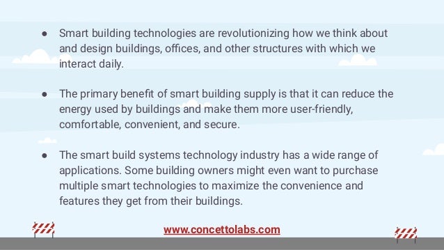 ● Smart building technologies are revolutionizing how we think about
and design buildings, oﬃces, and other structures with which we
interact daily.
● The primary beneﬁt of smart building supply is that it can reduce the
energy used by buildings and make them more user-friendly,
comfortable, convenient, and secure.
● The smart build systems technology industry has a wide range of
applications. Some building owners might even want to purchase
multiple smart technologies to maximize the convenience and
features they get from their buildings.
www.concettolabs.com
 