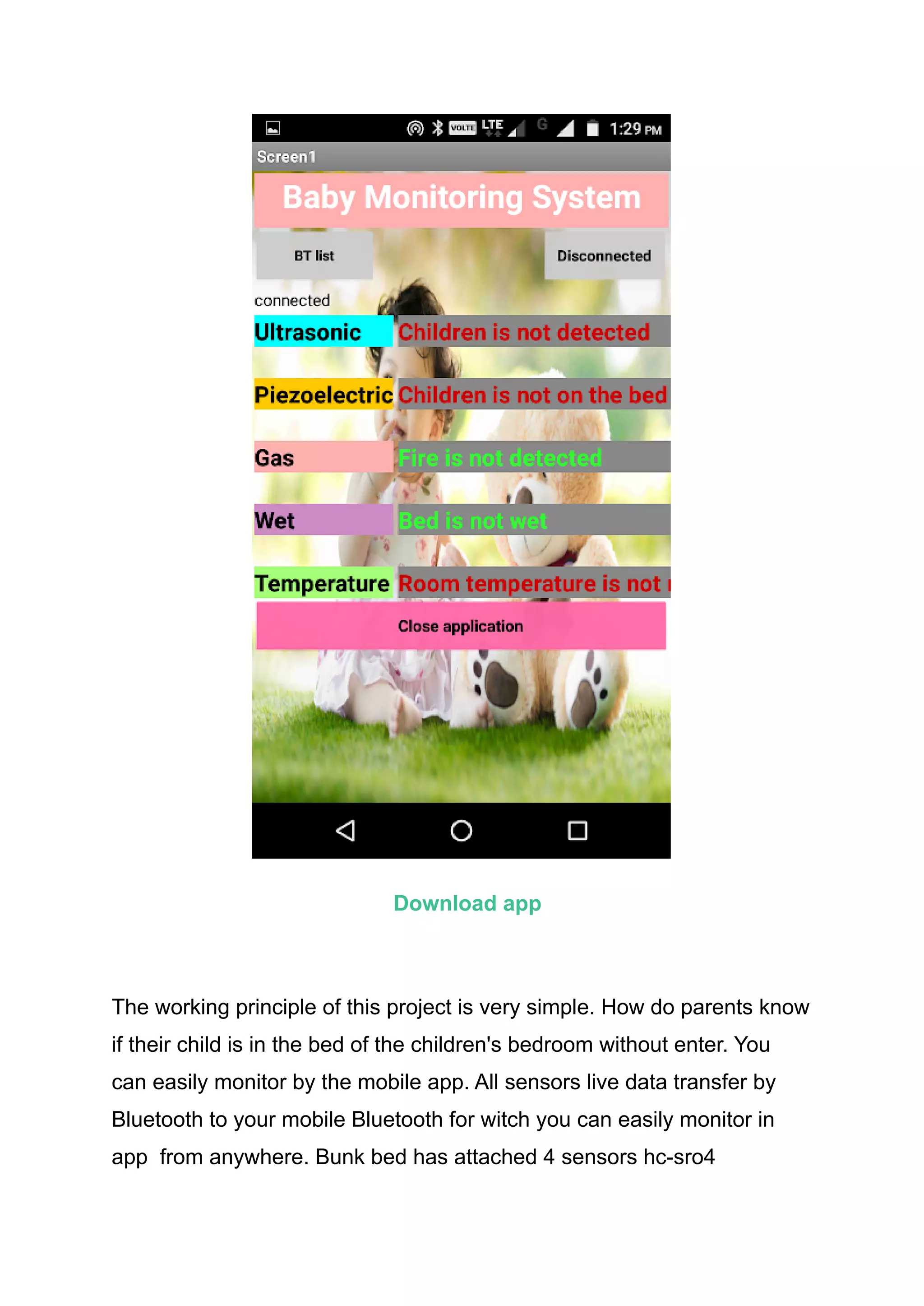 Download app
The working principle of this project is very simple. How do parents know
if their child is in the bed of the children's bedroom without enter. You
can easily monitor by the mobile app. All sensors live data transfer by
Bluetooth to your mobile Bluetooth for witch you can easily monitor in
app from anywhere. Bunk bed has attached 4 sensors hc-sro4
 
