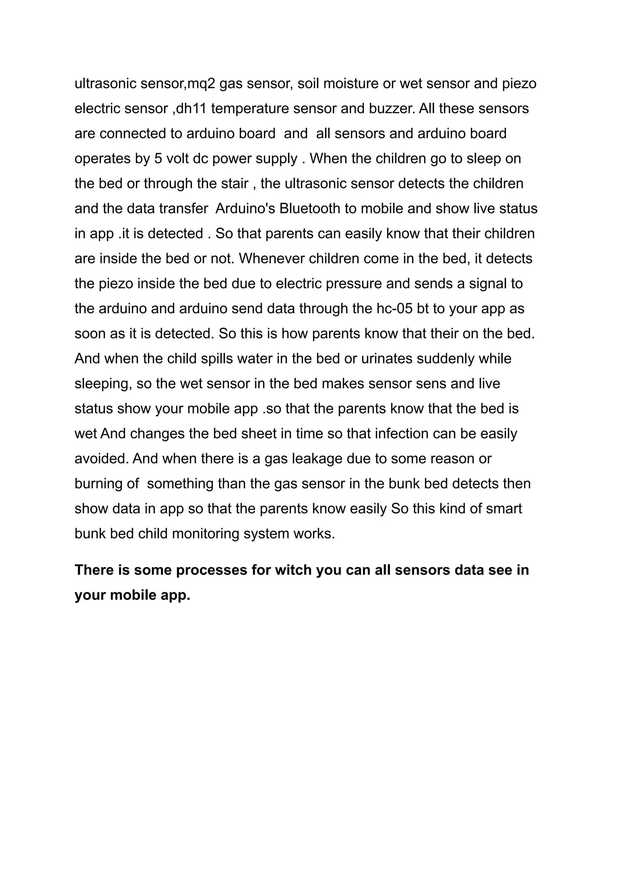 ultrasonic sensor,mq2 gas sensor, soil moisture or wet sensor and piezo
electric sensor ,dh11 temperature sensor and buzzer. All these sensors
are connected to arduino board and all sensors and arduino board
operates by 5 volt dc power supply . When the children go to sleep on
the bed or through the stair , the ultrasonic sensor detects the children
and the data transfer Arduino's Bluetooth to mobile and show live status
in app .it is detected . So that parents can easily know that their children
are inside the bed or not. Whenever children come in the bed, it detects
the piezo inside the bed due to electric pressure and sends a signal to
the arduino and arduino send data through the hc-05 bt to your app as
soon as it is detected. So this is how parents know that their on the bed.
And when the child spills water in the bed or urinates suddenly while
sleeping, so the wet sensor in the bed makes sensor sens and live
status show your mobile app .so that the parents know that the bed is
wet And changes the bed sheet in time so that infection can be easily
avoided. And when there is a gas leakage due to some reason or
burning of something than the gas sensor in the bunk bed detects then
show data in app so that the parents know easily So this kind of smart
bunk bed child monitoring system works.
There is some processes for witch you can all sensors data see in
your mobile app.
 