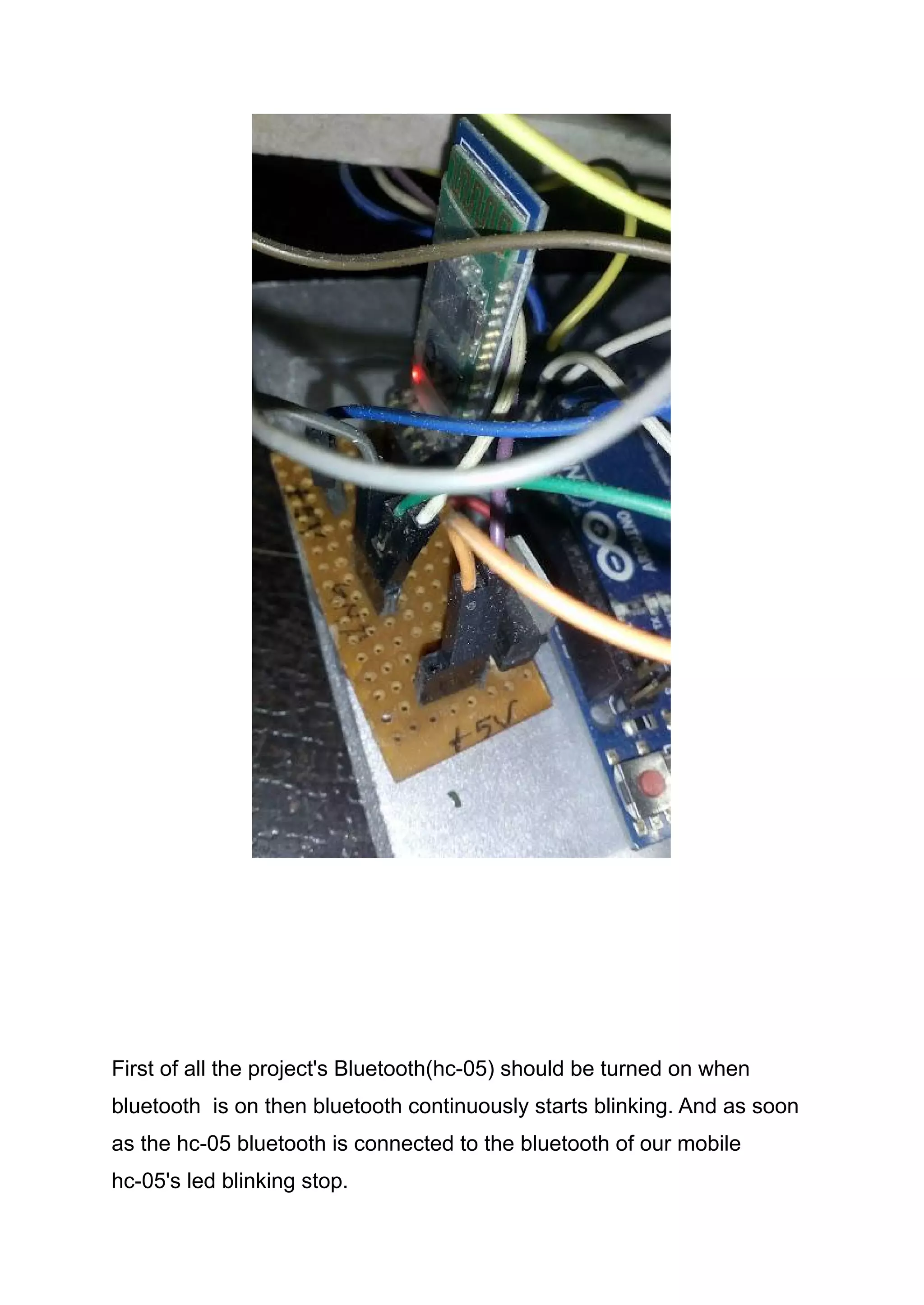 First of all the project's Bluetooth(hc-05) should be turned on when
bluetooth is on then bluetooth continuously starts blinking. And as soon
as the hc-05 bluetooth is connected to the bluetooth of our mobile
hc-05's led blinking stop.
 