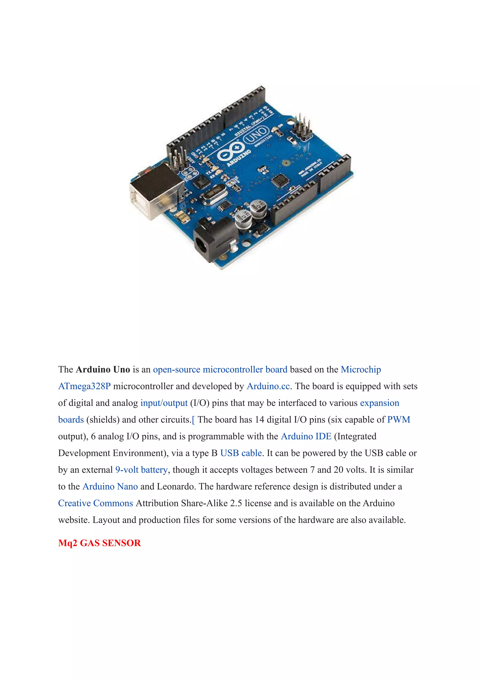 The Arduino Uno is an open-source microcontroller board based on the Microchip
ATmega328P microcontroller and developed by Arduino.cc. The board is equipped with sets
of digital and analog input/output (I/O) pins that may be interfaced to various expansion
boards (shields) and other circuits.[ The board has 14 digital I/O pins (six capable of PWM
output), 6 analog I/O pins, and is programmable with the Arduino IDE (Integrated
Development Environment), via a type B USB cable. It can be powered by the USB cable or
by an external 9-volt battery, though it accepts voltages between 7 and 20 volts. It is similar
to the Arduino Nano and Leonardo. The hardware reference design is distributed under a
Creative Commons Attribution Share-Alike 2.5 license and is available on the Arduino
website. Layout and production files for some versions of the hardware are also available.
Mq2 GAS SENSOR
 