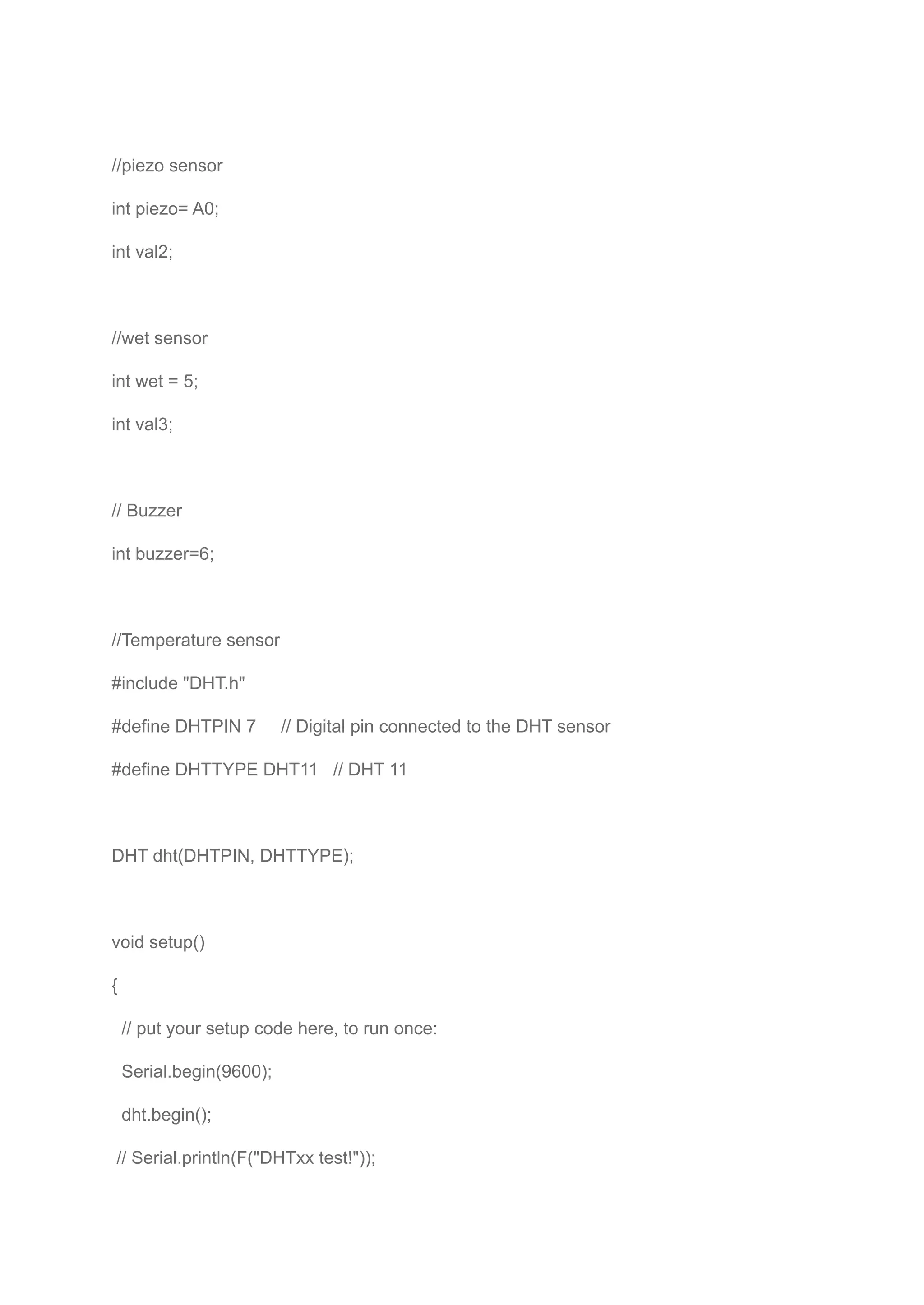 //piezo sensor
int piezo= A0;
int val2;
//wet sensor
int wet = 5;
int val3;
// Buzzer
int buzzer=6;
//Temperature sensor
#include "DHT.h"
#define DHTPIN 7 // Digital pin connected to the DHT sensor
#define DHTTYPE DHT11 // DHT 11
DHT dht(DHTPIN, DHTTYPE);
void setup()
{
// put your setup code here, to run once:
Serial.begin(9600);
dht.begin();
// Serial.println(F("DHTxx test!"));
 