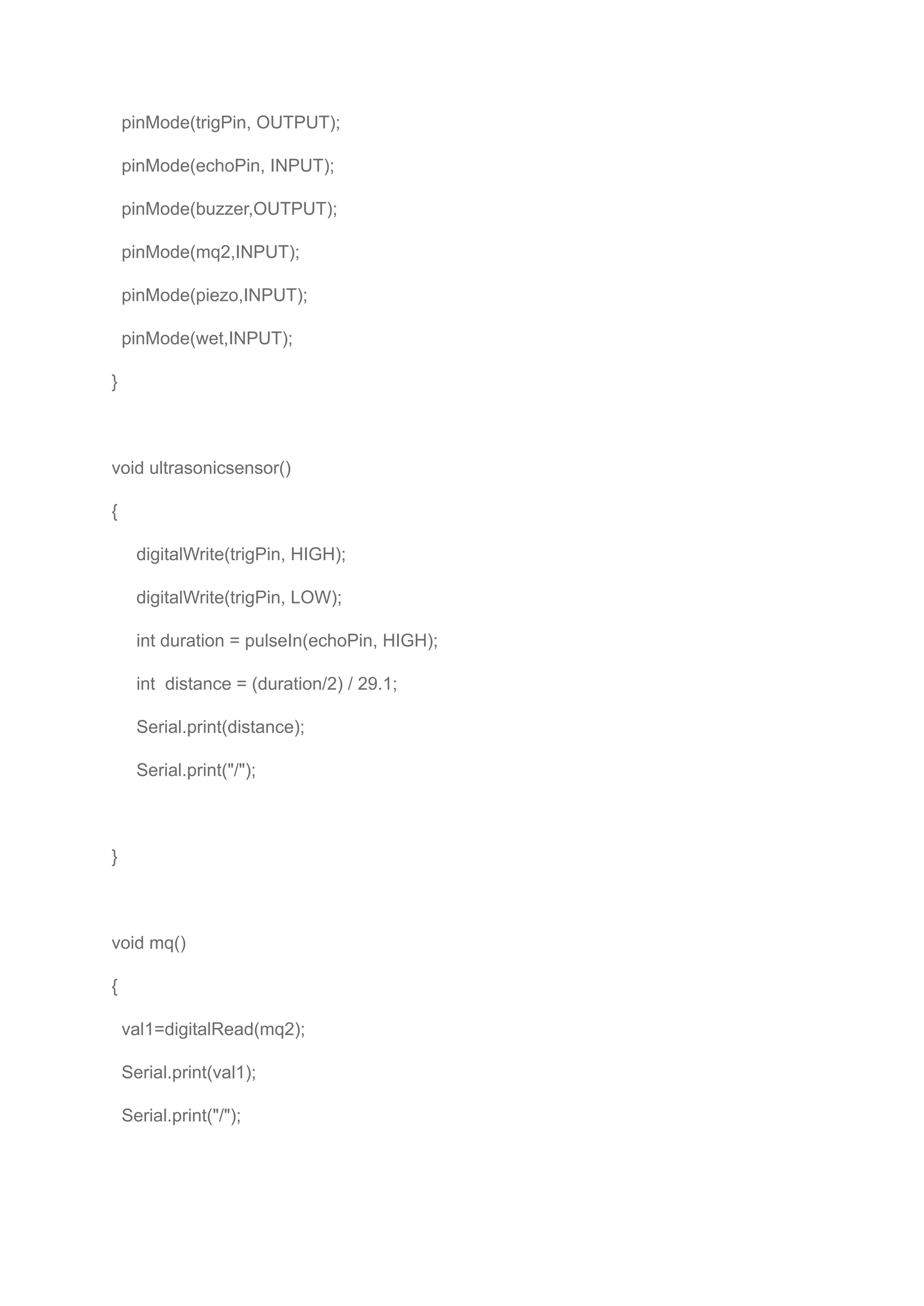 pinMode(trigPin, OUTPUT);
pinMode(echoPin, INPUT);
pinMode(buzzer,OUTPUT);
pinMode(mq2,INPUT);
pinMode(piezo,INPUT);
pinMode(wet,INPUT);
}
void ultrasonicsensor()
{
digitalWrite(trigPin, HIGH);
digitalWrite(trigPin, LOW);
int duration = pulseIn(echoPin, HIGH);
int distance = (duration/2) / 29.1;
Serial.print(distance);
Serial.print("/");
}
void mq()
{
val1=digitalRead(mq2);
Serial.print(val1);
Serial.print("/");
 