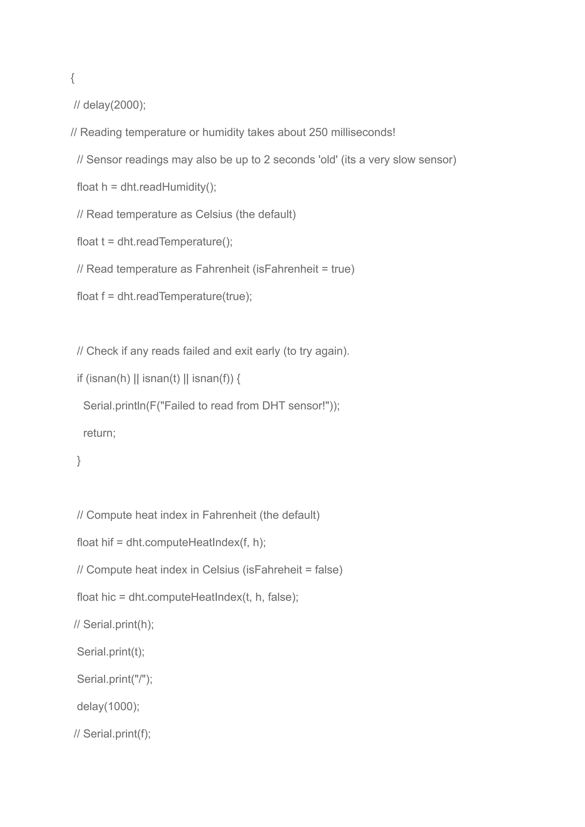 {
// delay(2000);
// Reading temperature or humidity takes about 250 milliseconds!
// Sensor readings may also be up to 2 seconds 'old' (its a very slow sensor)
float h = dht.readHumidity();
// Read temperature as Celsius (the default)
float t = dht.readTemperature();
// Read temperature as Fahrenheit (isFahrenheit = true)
float f = dht.readTemperature(true);
// Check if any reads failed and exit early (to try again).
if (isnan(h) || isnan(t) || isnan(f)) {
Serial.println(F("Failed to read from DHT sensor!"));
return;
}
// Compute heat index in Fahrenheit (the default)
float hif = dht.computeHeatIndex(f, h);
// Compute heat index in Celsius (isFahreheit = false)
float hic = dht.computeHeatIndex(t, h, false);
// Serial.print(h);
Serial.print(t);
Serial.print("/");
delay(1000);
// Serial.print(f);
 