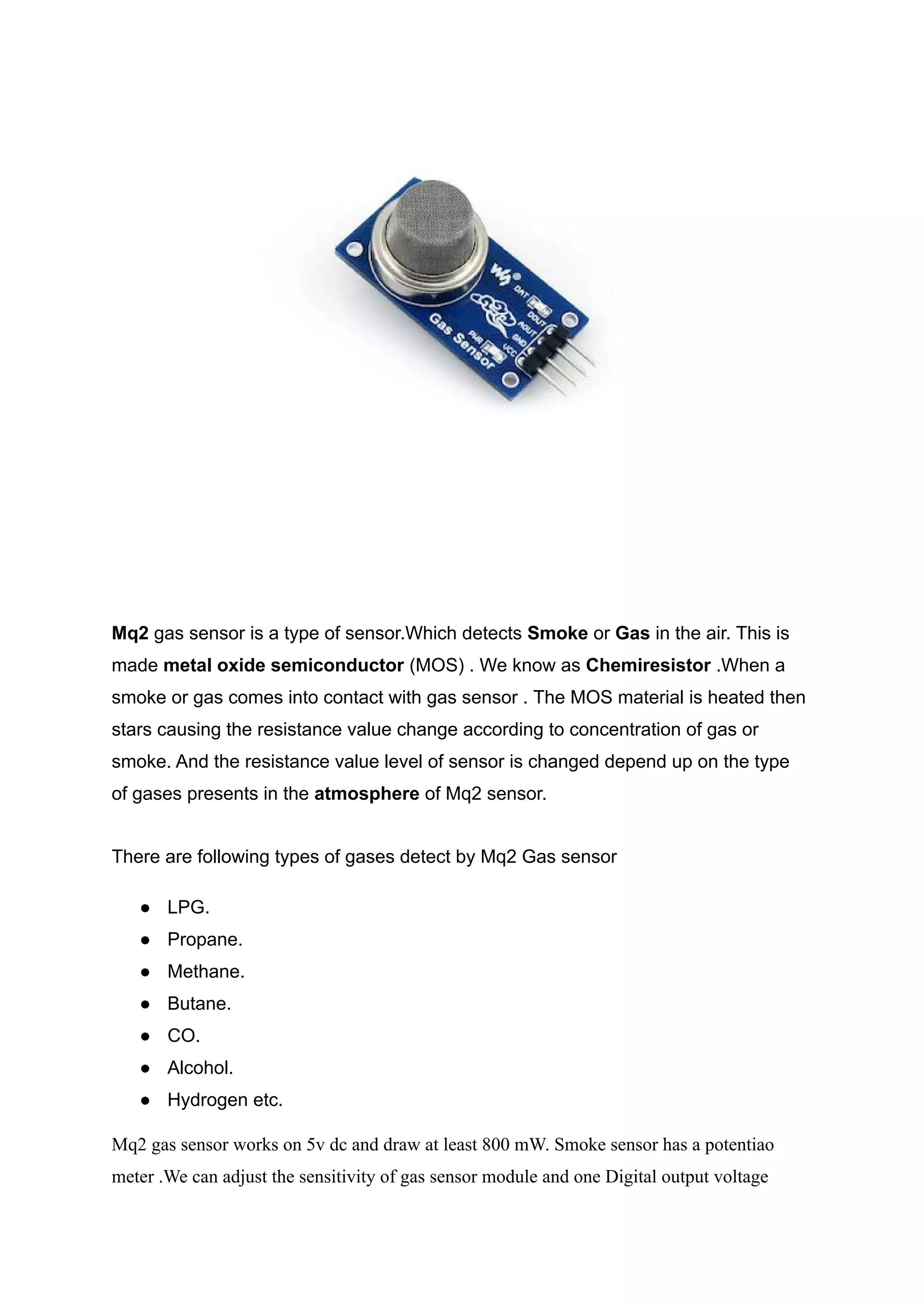 Mq2 gas sensor is a type of sensor.Which detects Smoke or Gas in the air. This is
made metal oxide semiconductor (MOS) . We know as Chemiresistor .When a
smoke or gas comes into contact with gas sensor . The MOS material is heated then
stars causing the resistance value change according to concentration of gas or
smoke. And the resistance value level of sensor is changed depend up on the type
of gases presents in the atmosphere of Mq2 sensor.
There are following types of gases detect by Mq2 Gas sensor
● LPG.
● Propane.
● Methane.
● Butane.
● CO.
● Alcohol.
● Hydrogen etc.
Mq2 gas sensor works on 5v dc and draw at least 800 mW. Smoke sensor has a potentiao
meter .We can adjust the sensitivity of gas sensor module and one Digital output voltage
 