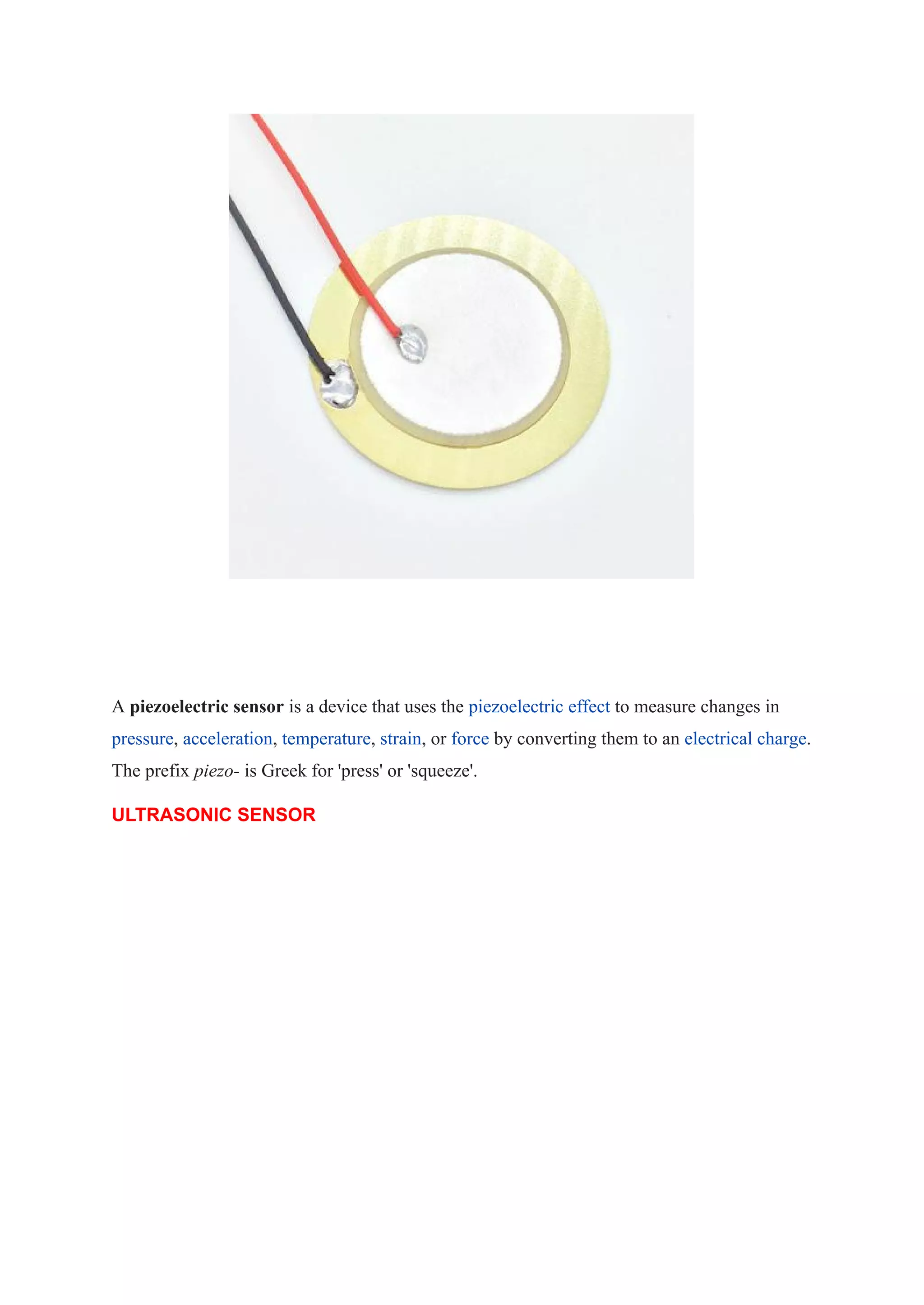 A piezoelectric sensor is a device that uses the piezoelectric effect to measure changes in
pressure, acceleration, temperature, strain, or force by converting them to an electrical charge.
The prefix piezo- is Greek for 'press' or 'squeeze'.
ULTRASONIC SENSOR
 