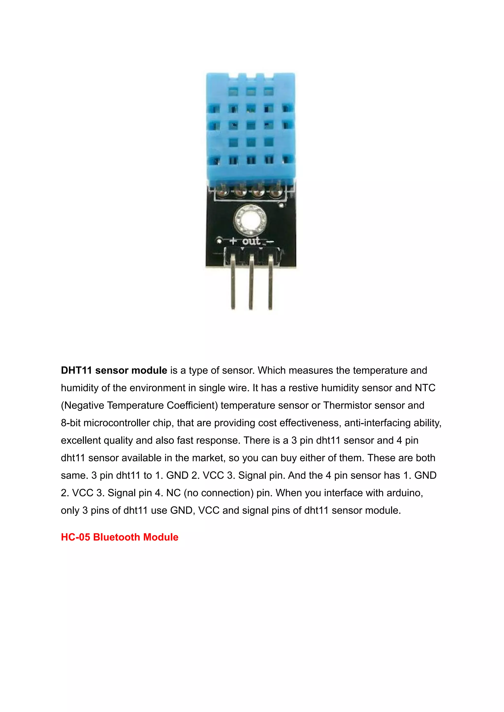DHT11 sensor module is a type of sensor. Which measures the temperature and
humidity of the environment in single wire. It has a restive humidity sensor and NTC
(Negative Temperature Coefficient) temperature sensor or Thermistor sensor and
8-bit microcontroller chip, that are providing cost effectiveness, anti-interfacing ability,
excellent quality and also fast response. There is a 3 pin dht11 sensor and 4 pin
dht11 sensor available in the market, so you can buy either of them. These are both
same. 3 pin dht11 to 1. GND 2. VCC 3. Signal pin. And the 4 pin sensor has 1. GND
2. VCC 3. Signal pin 4. NC (no connection) pin. When you interface with arduino,
only 3 pins of dht11 use GND, VCC and signal pins of dht11 sensor module.
HC-05 Bluetooth Module
 
