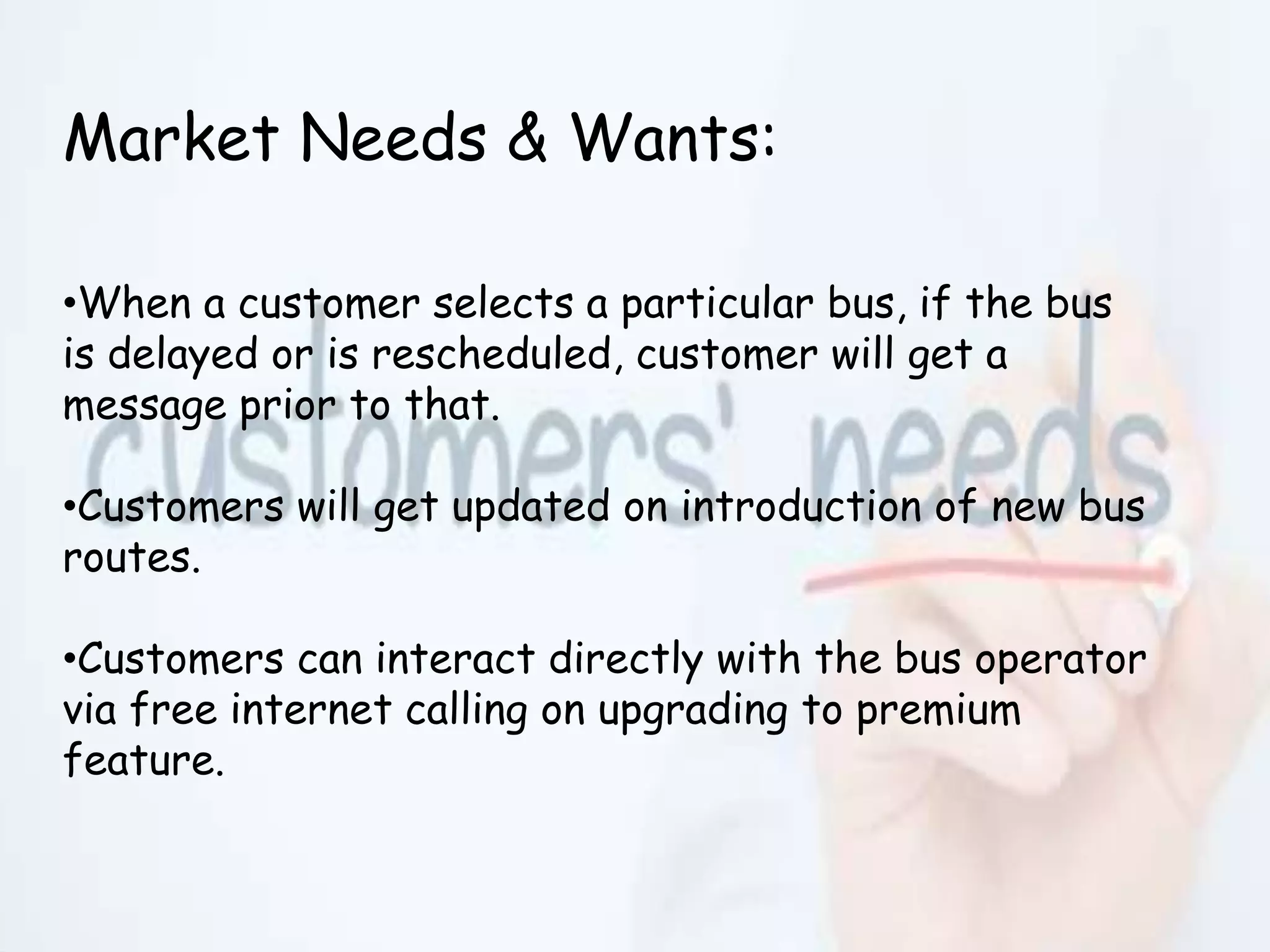 Market Needs & Wants:
•When a customer selects a particular bus, if the bus
is delayed or is rescheduled, customer will get a
message prior to that.
•Customers will get updated on introduction of new bus
routes.
•Customers can interact directly with the bus operator
via free internet calling on upgrading to premium
feature.
 