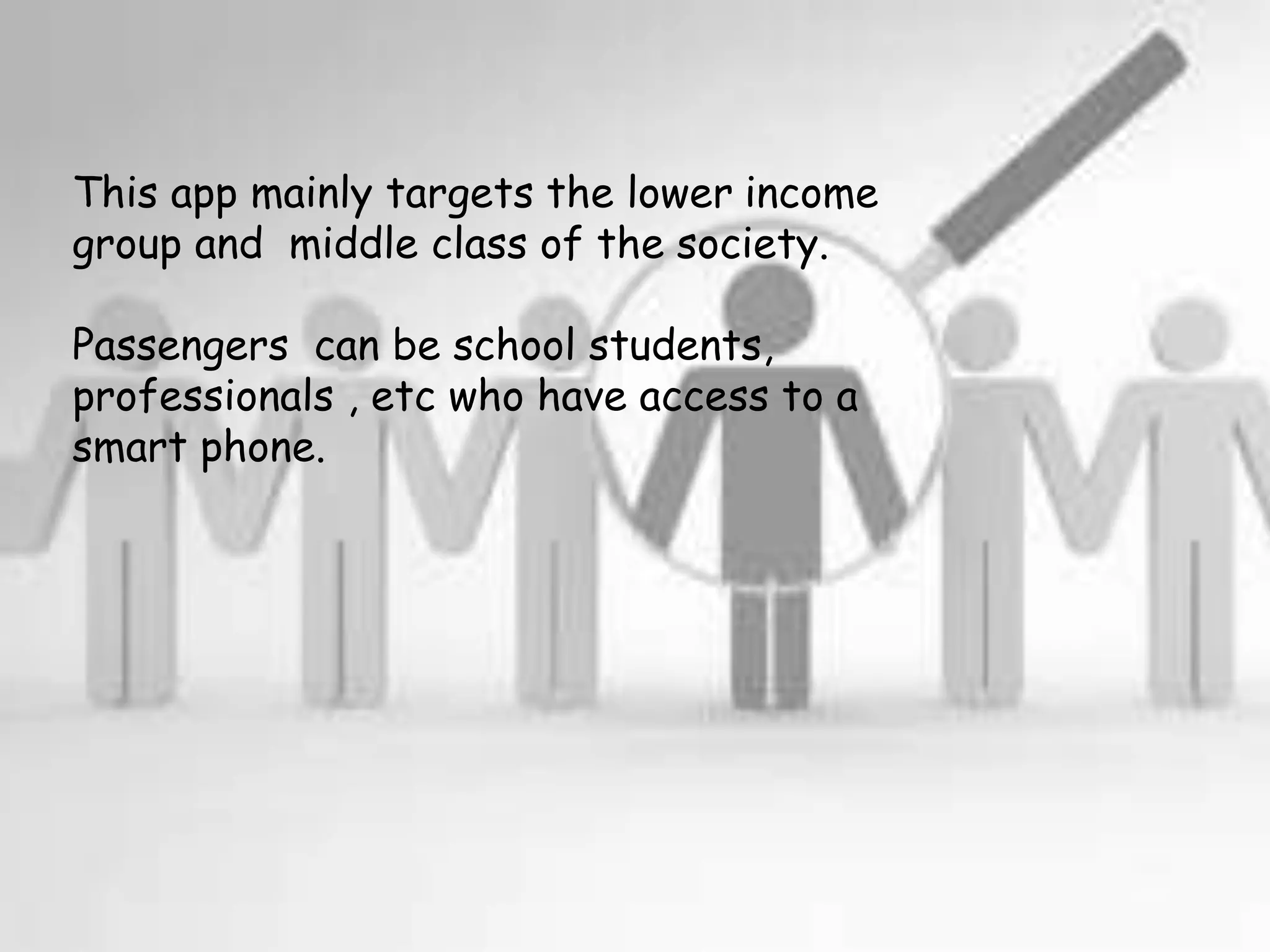 This app mainly targets the lower income
group and middle class of the society.
Passengers can be school students,
professionals , etc who have access to a
smart phone.
 