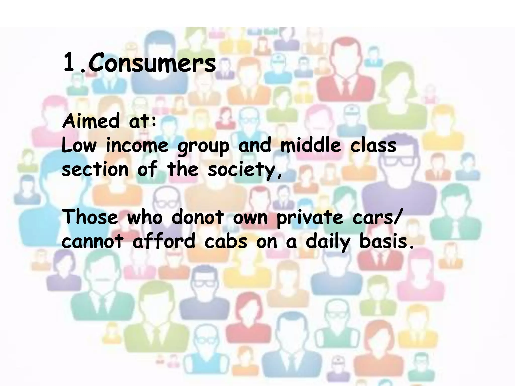 1.Consumers
Aimed at:
Low income group and middle class
section of the society,
Those who donot own private cars/
cannot afford cabs on a daily basis.
 
