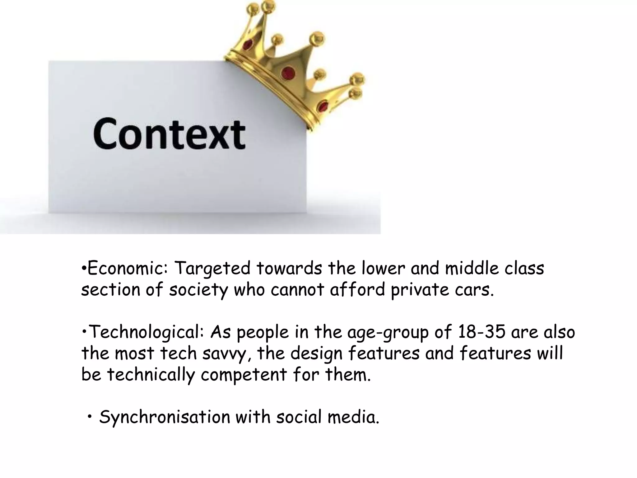 •Economic: Targeted towards the lower and middle class
section of society who cannot afford private cars.
•Technological: As people in the age-group of 18-35 are also
the most tech savvy, the design features and features will
be technically competent for them.
• Synchronisation with social media.
 