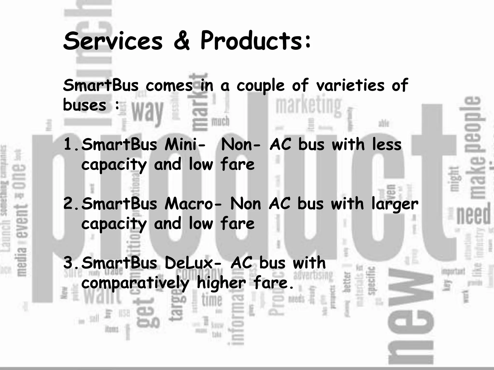 Services & Products:
SmartBus comes in a couple of varieties of
buses :
1.SmartBus Mini- Non- AC bus with less
capacity and low fare
2.SmartBus Macro- Non AC bus with larger
capacity and low fare
3.SmartBus DeLux- AC bus with
comparatively higher fare.
 