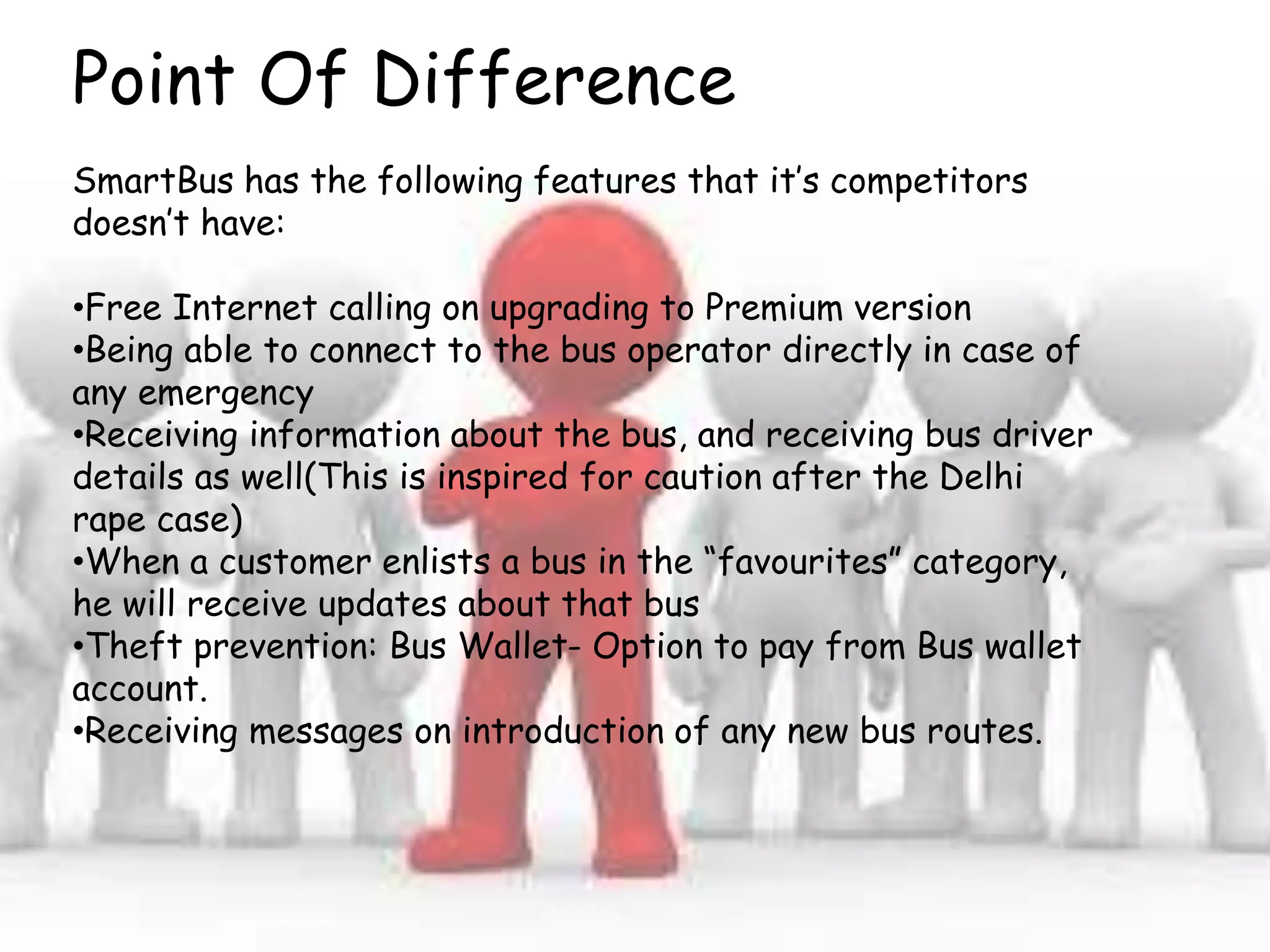 Point Of Difference
SmartBus has the following features that it’s competitors
doesn’t have:
•Free Internet calling on upgrading to Premium version
•Being able to connect to the bus operator directly in case of
any emergency
•Receiving information about the bus, and receiving bus driver
details as well(This is inspired for caution after the Delhi
rape case)
•When a customer enlists a bus in the “favourites” category,
he will receive updates about that bus
•Theft prevention: Bus Wallet- Option to pay from Bus wallet
account.
•Receiving messages on introduction of any new bus routes.
 