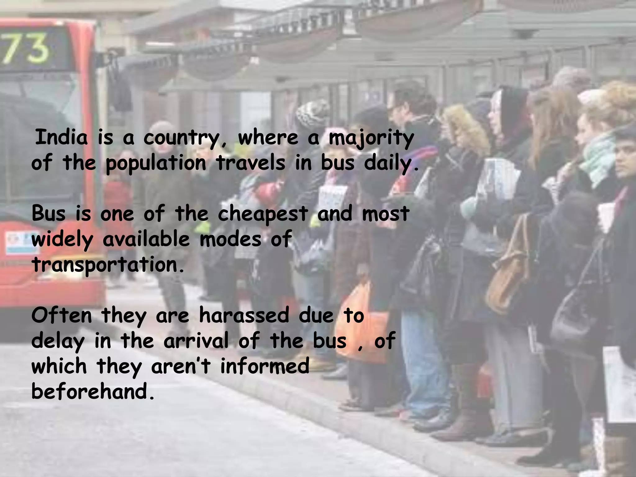 India is a country, where a majority
of the population travels in bus daily.
Bus is one of the cheapest and most
widely available modes of
transportation.
Often they are harassed due to
delay in the arrival of the bus , of
which they aren’t informed
beforehand.
 