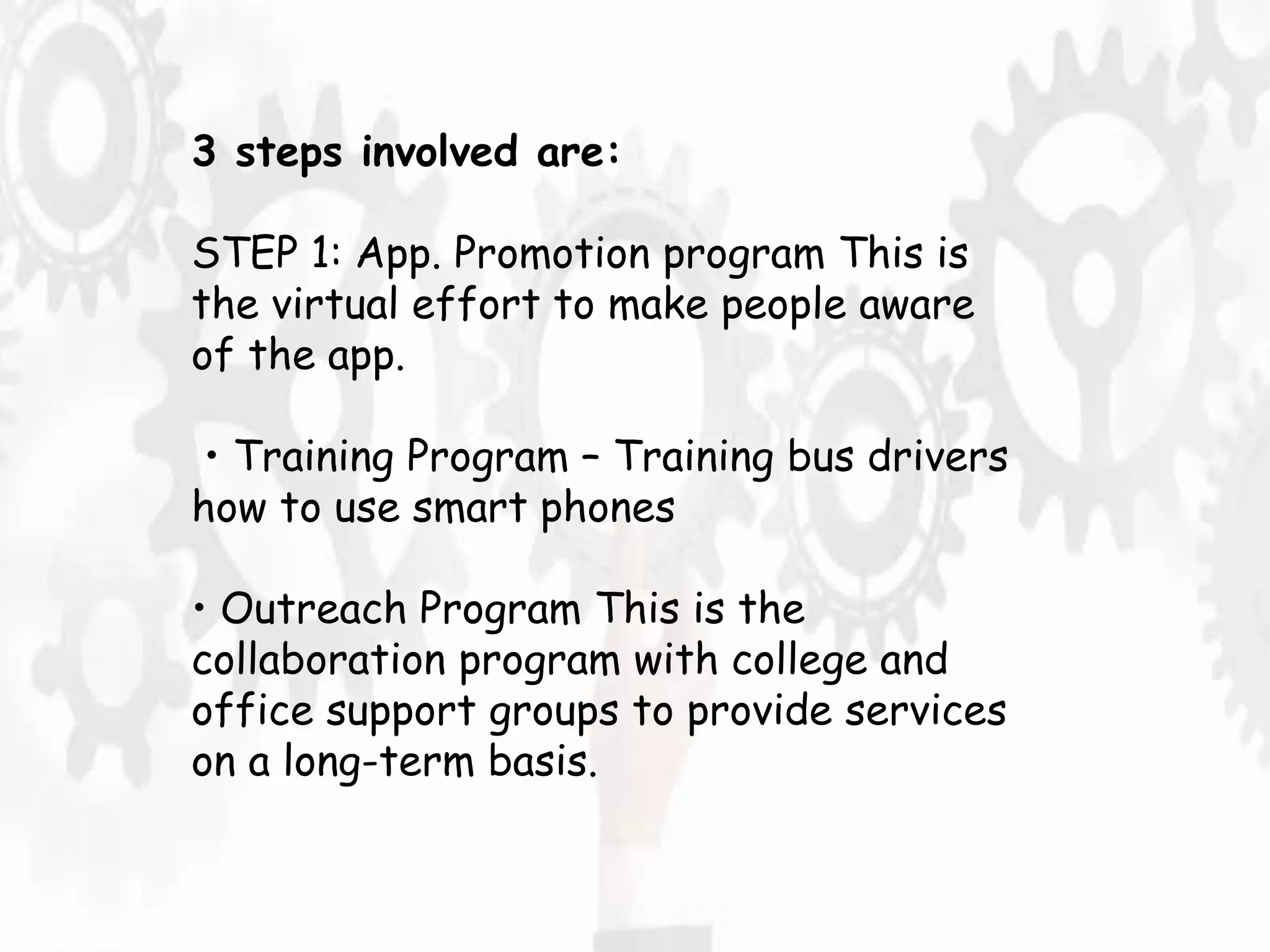 3 steps involved are:
STEP 1: App. Promotion program This is
the virtual effort to make people aware
of the app.
• Training Program – Training bus drivers
how to use smart phones
• Outreach Program This is the
collaboration program with college and
office support groups to provide services
on a long-term basis.
 