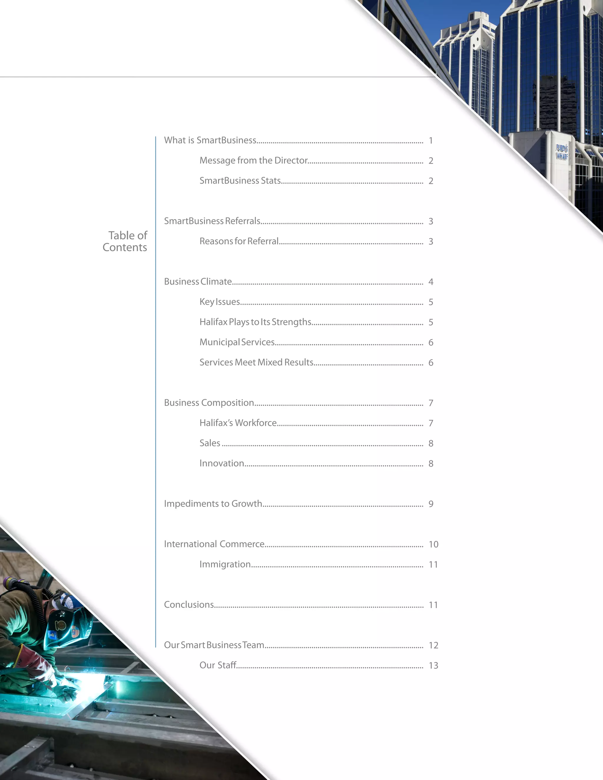 What is SmartBusiness.................................................................................. 1

            	             Message from the Director......................................................... 2

            	             SmartBusiness Stats...................................................................... 2



            SmartBusiness Referrals................................................................................ 3
 Table of   	             Reasons for Referral....................................................................... 3
Contents

            Business Climate.............................................................................................. 4

            	             Key Issues.......................................................................................... 5

            	             Halifax Plays to Its Strengths....................................................... 5

            	             Municipal Services......................................................................... 6

            	             Services Meet Mixed Results...................................................... 6



            Business Composition................................................................................... 7

            	             Halifax’s Workforce........................................................................ 7

            	             Sales ................................................................................................... 8

            	Innovation....................................................................................... 8



            Impediments to Growth............................................................................... 9



            International Commerce.............................................................................. 10

            	Immigration................................................................................... 11



            Conclusions...................................................................................................... 11



            Our Smart Business Team.............................................................................. 12

            	             Our Staff............................................................................................ 13
 