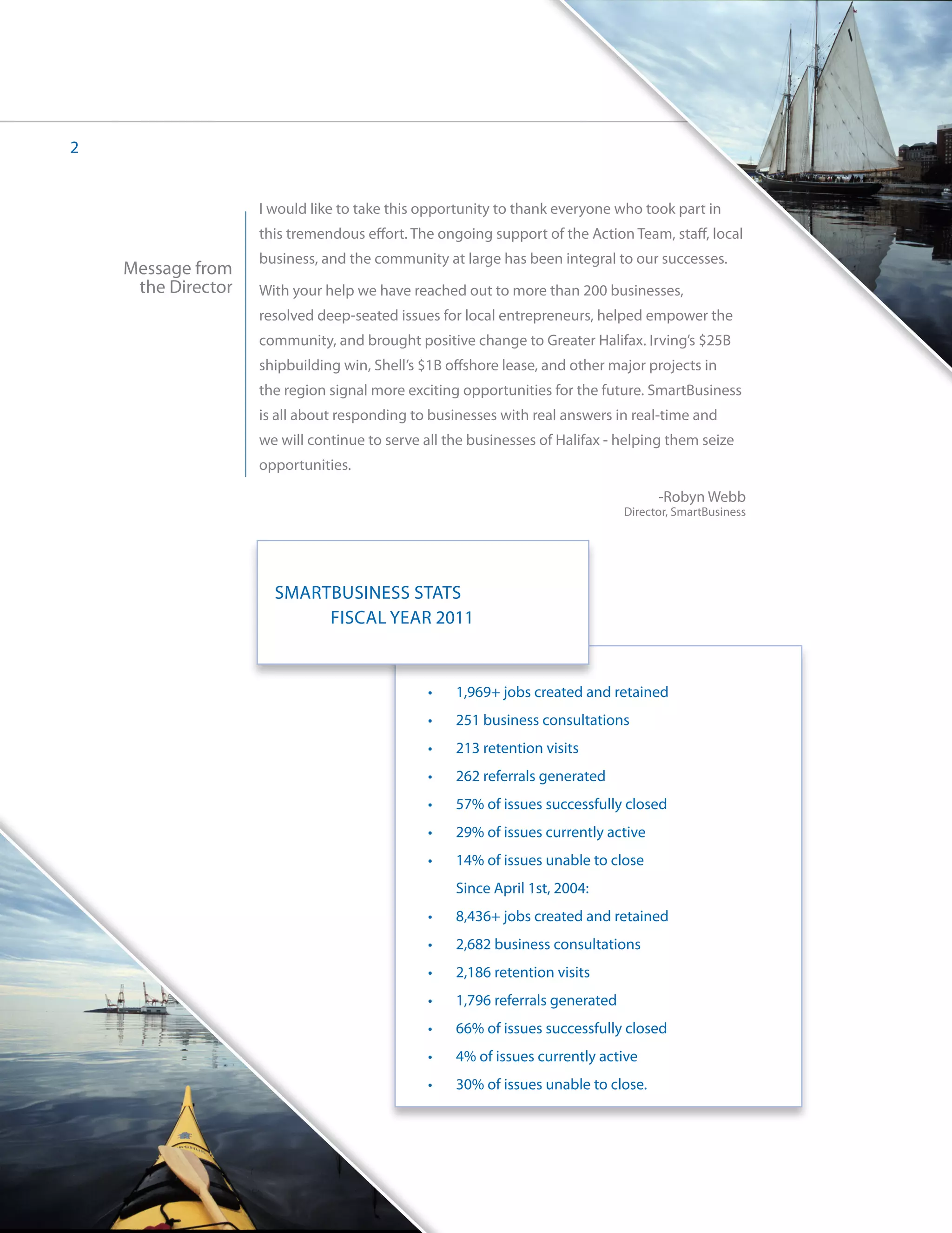 2


                    I would like to take this opportunity to thank everyone who took part in
                    this tremendous effort. The ongoing support of the Action Team, staff, local
                    business, and the community at large has been integral to our successes.
    Message from
     the Director   With your help we have reached out to more than 200 businesses,
                    resolved deep-seated issues for local entrepreneurs, helped empower the
                    community, and brought positive change to Greater Halifax. Irving’s $25B
                    shipbuilding win, Shell’s $1B offshore lease, and other major projects in
                    the region signal more exciting opportunities for the future. SmartBusiness
                    is all about responding to businesses with real answers in real-time and
                    we will continue to serve all the businesses of Halifax - helping them seize
                    opportunities.

                                                                                      -Robyn Webb
                                                                                Director, SmartBusiness




                      SMARTBUSINESS STATS
                      	    FISCAL YEAR 2011


                                               •	   1,969+ jobs created and retained
                                               •	   251 business consultations
                                               •	   213 retention visits
                                               •	   262 referrals generated
                                               •	   57% of issues successfully closed
                                               •	   29% of issues currently active
                                               •	   14% of issues unable to close
                                                    Since April 1st, 2004:
                                               •	   8,436+ jobs created and retained
                                               •	   2,682 business consultations
                                               •	   2,186 retention visits
                                               •	   1,796 referrals generated
                                               •	   66% of issues successfully closed
                                               •	   4% of issues currently active
                                               •	   30% of issues unable to close.
 