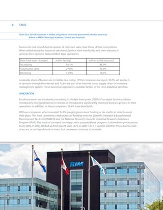 8   SALES


    Quick Fact: 63% of businesses in Halifax sell goods or services to government, whether provincial,
    	         federal or MASH (Municipal, Academic, Schools and Hospitals).



    Businesses had a much better opinion of their own sales, than those of their competitors.
    When asked about the historical sales trend, both at their own facility and their industry in
    general, their opinions favoured their local operations:

     How have sales changed...            ...at this facility?                 ...within in the industry?
     Increasing                                         56.5%                                48.0%
     Staying the same                                   27.6%                                33.9%
     Declining                                          15.9%                                18.1%

    A sizeable share of businesses in Halifax deal online. Of the companies surveyed, 30.0% sell products
    or services through the internet and 13.6% are part of an internet based supply chain or inventory
    management system. These businesses represent a sizeable faction in the city’s industrial portfolio.

    INNOVATION

    Local businesses are constantly innovating. In the last three years, 20.8% of surveyed businesses have
    introduced a new good/service to market, or introduced a significantly improved business process to their
    operations. In addition to these companies, 19.4% have done both.

    Of those companies who innovated, 54.0% sought government funding or tax credits in order to assist
    their plans. The most commonly cited sources of funding were the Scientific Research & Experimental
    Development Tax Credit (SR&ED) and the National Research Council’s Industrial Research Assistance
    Program (IRAP). The share of surveyed businesses who accessed these programs is down from pre-recession
    levels (60% in 2007-08) but up from recent years (47% in 2009-10). It is unclear whether this is due to a lack
    of access, or an impediment to invest, but businesses continue to innovate.
 