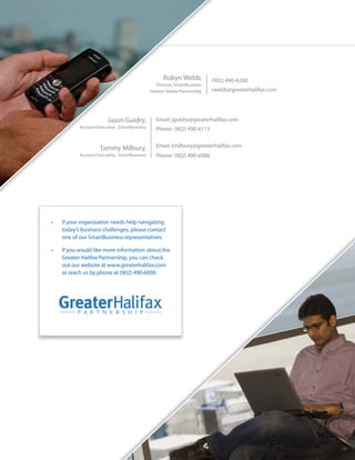 Robyn Webb,            (902) 490-6268
                                                  Director, SmartBusiness
                                               Greater Halifax Partnership   rwebb@greaterhalifax.com




                         Jason Guidry,            Email: jguidry@greaterhalifax.com
            Account Executive, SmartBusiness      Phone: (902) 490-6115


                     Tammy Milbury,               Email: tmilbury@greaterhalifax.com
            Account Executive, SmartBusiness      Phone: (902) 490-6986




•	   If your organization needs help navigating
     today’s business challenges, please contact
     one of our SmartBusiness representatives.

•	   If you would like more information about the
     Greater Halifax Partnership, you can check
     out our website at www.greaterhalifax.com
     or reach us by phone at (902) 490-6000.
 