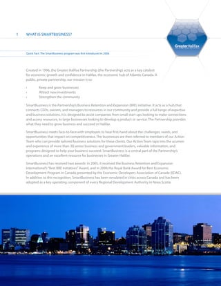 1   WHAT IS SMARTBUSINESS?



    Quick Fact: The SmartBusiness program was first introduced in 2004.




    Created in 1996, the Greater Halifax Partnership (the Partnership) acts as a key catalyst
    for economic growth and confidence in Halifax, the economic hub of Atlantic Canada. A
    public, private partnership, our mission is to:

    •	        Keep and grow businesses
    •	        Attract new investments
    •	        Strengthen the community

    SmartBusiness is the Partnership’s Business Retention and Expansion (BRE) initiative. It acts as a hub that
    connects CEOs, owners, and managers to resources in our community and provide a full range of expertise
    and business solutions. It is designed to assist companies from small start ups looking to make connections
    and access resources, to large businesses looking to develop a product or service. The Partnership provides
    what they need to grow business and succeed in Halifax.

    SmartBusiness meets face-to-face with employers to hear first-hand about the challenges, needs, and
    opportunities that impact on competitiveness. The businesses are then referred to members of our Action
    Team who can provide tailored business solutions for these clients. Our Action Team taps into the acumen
    and experience of more than 30 senior business and government leaders, valuable information, and
    programs designed to help your business succeed. SmartBusiness is a central part of the Partnership’s
    operations and an excellent resource for businesses in Greater Halifax.

    SmartBusiness has received two awards: In 2005, it received the Business Retention and Expansion
    International’s “Best BRE Initiatives” Award, and in 2006 the Royal Bank Award for Best Economic
    Development Program in Canada presented by the Economic Developers Association of Canada (EDAC).
    In addition to this recognition, SmartBusiness has been emulated in cities across Canada and has been
    adopted as a key operating component of every Regional Development Authority in Nova Scotia.
 